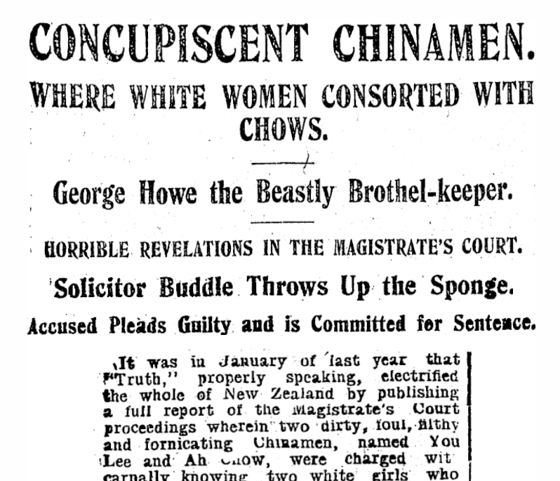 NZ Truth Newspaper headline dated 1908: CONCUPISCENT CHINAMEN. WHERE WHITE WOMEN CONSORTED WITH CHOWS. George Howe the Beastly Brothel-keeper. HORRIBLE REVELATIONS IN THE MAGISTRATE'S COURT.